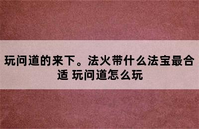 玩问道的来下。法火带什么法宝最合适 玩问道怎么玩